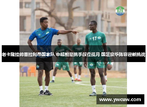 老卡隆挂帅塞拉利昂国家队 中超前辈携手叔侄揽月 国足豪华阵容迎新挑战