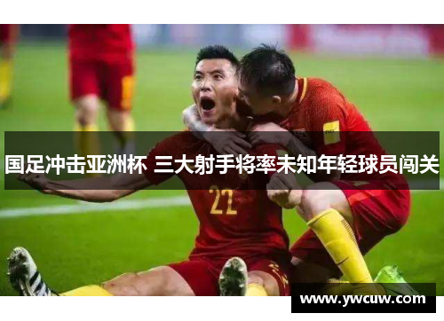 国足冲击亚洲杯 三大射手将率未知年轻球员闯关