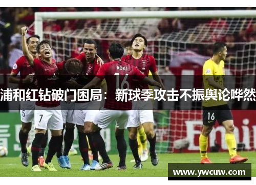 浦和红钻破门困局：新球季攻击不振舆论哗然