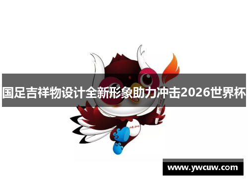 国足吉祥物设计全新形象助力冲击2026世界杯